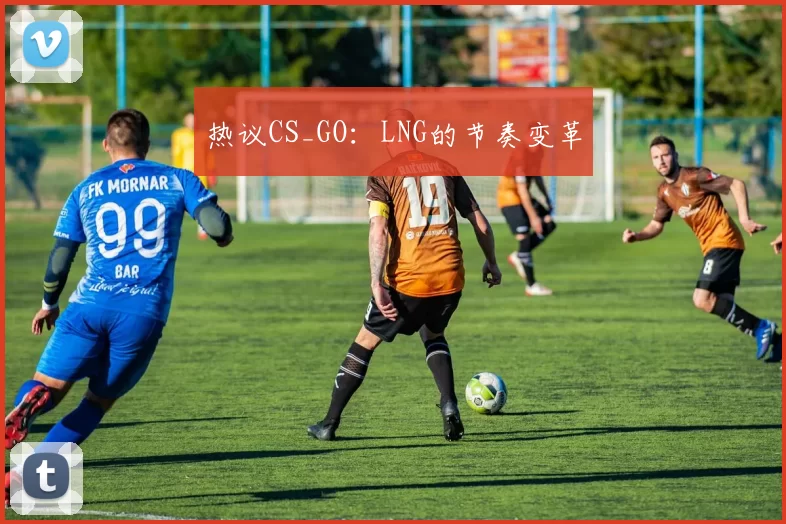 热议CS_GO：LNG的节奏变革