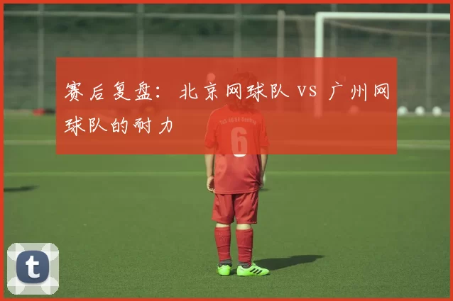 赛后复盘：北京网球队 vs 广州网球队的耐力