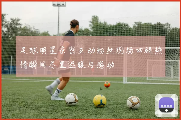 足球明星亲密互动粉丝现场回顾热情瞬间尽显温暖与感动