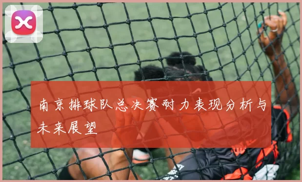 南京排球队总决赛耐力表现分析与未来展望