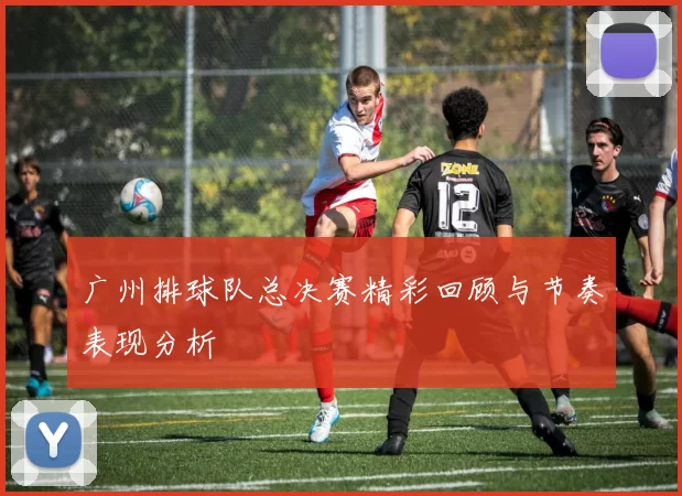 广州排球队总决赛精彩回顾与节奏表现分析