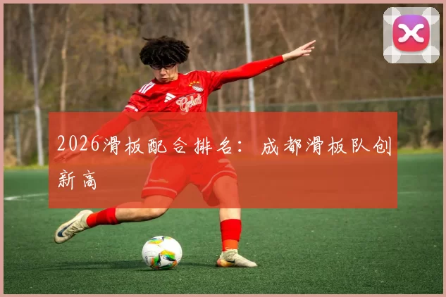 2026滑板配合排名：成都滑板队创新高