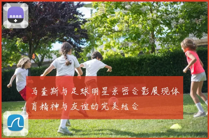 马奎斯与足球明星亲密合影展现体育精神与友谊的完美结合
